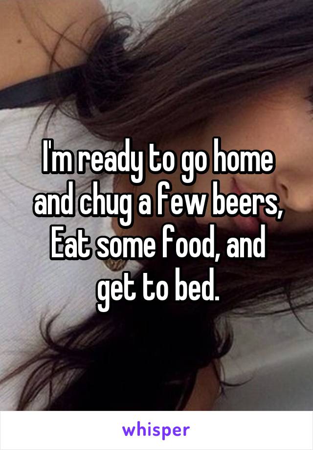 I'm ready to go home and chug a few beers,
Eat some food, and get to bed.