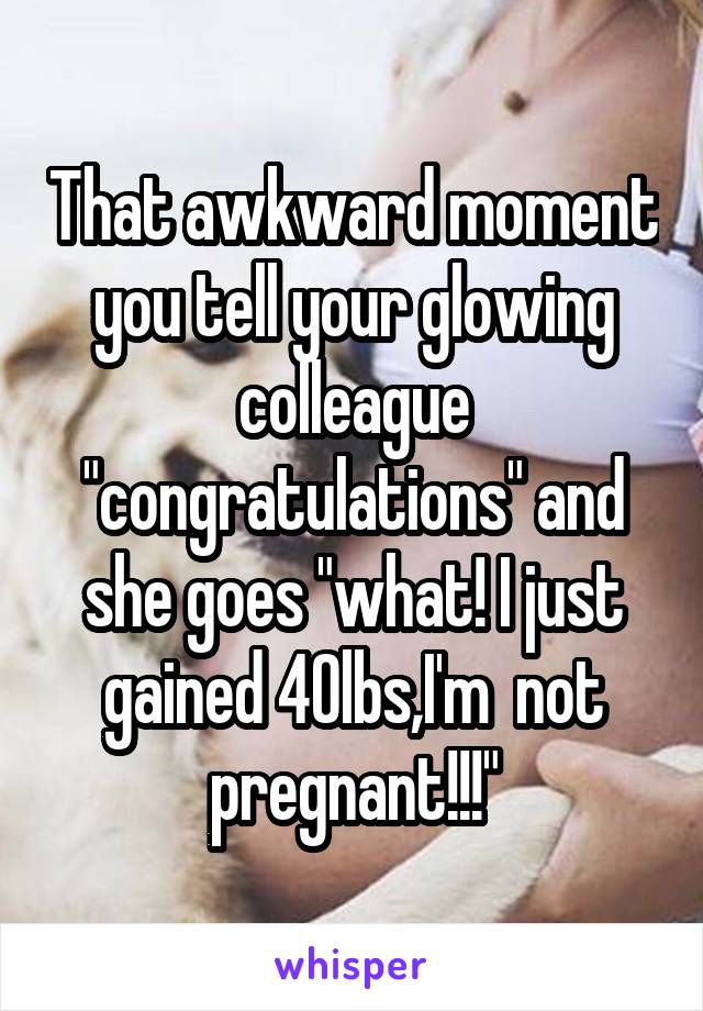 That awkward moment you tell your glowing colleague "congratulations" and she goes "what! I just gained 40lbs,I'm  not pregnant!!!"
