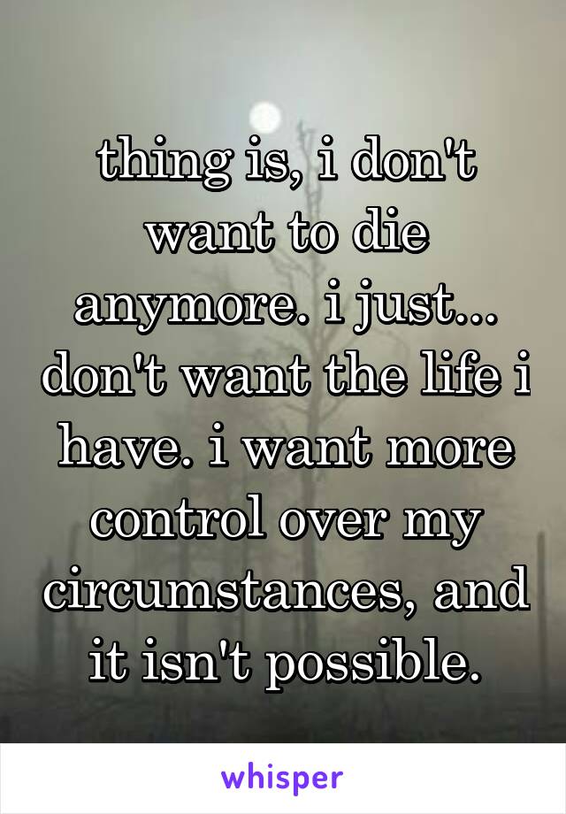 thing is, i don't want to die anymore. i just... don't want the life i have. i want more control over my circumstances, and it isn't possible.