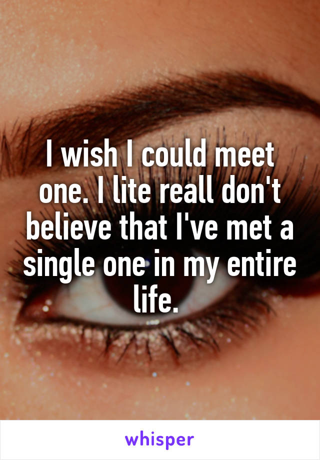 I wish I could meet one. I lite reall don't believe that I've met a single one in my entire life. 