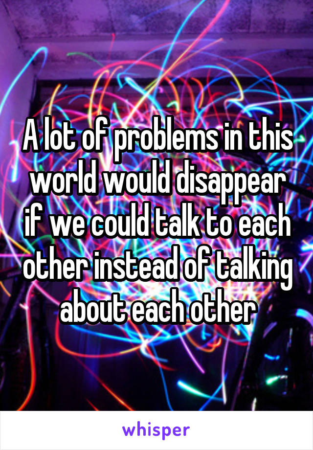 A lot of problems in this world would disappear if we could talk to each other instead of talking about each other