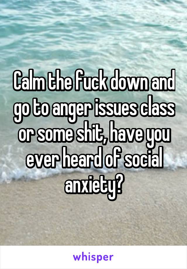 Calm the fuck down and go to anger issues class or some shit, have you ever heard of social anxiety?