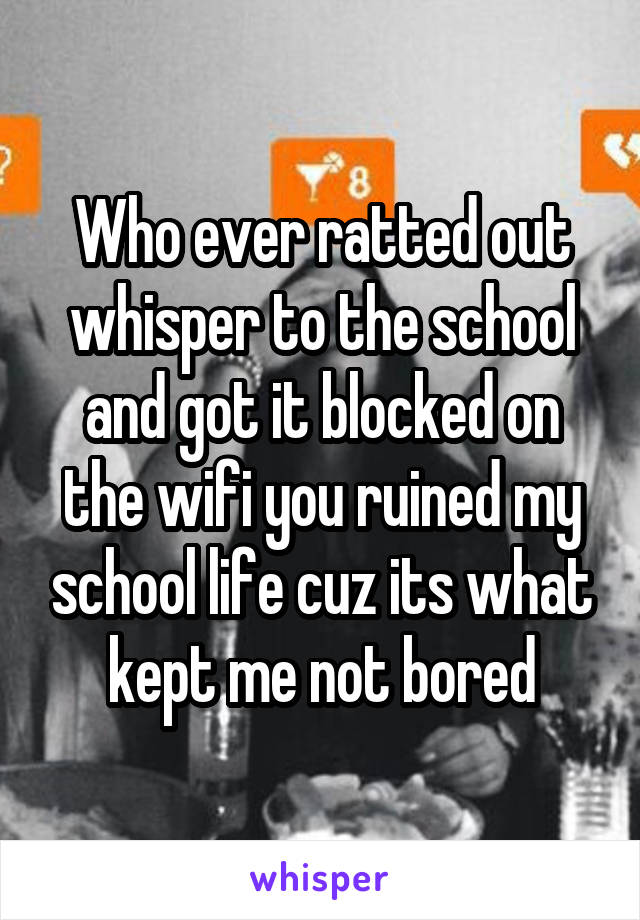 Who ever ratted out whisper to the school and got it blocked on the wifi you ruined my school life cuz its what kept me not bored