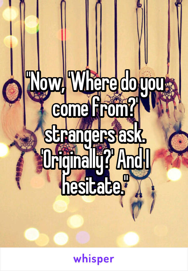 "Now, 'Where do you come from?'
strangers ask. 'Originally?' And I hesitate."