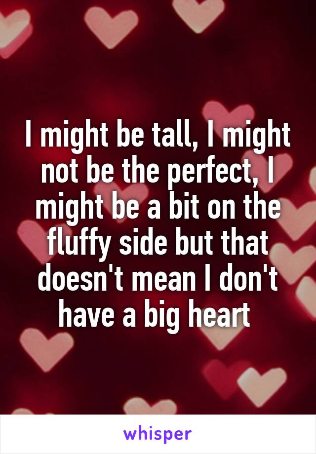 I might be tall, I might not be the perfect, I might be a bit on the fluffy side but that doesn't mean I don't have a big heart 