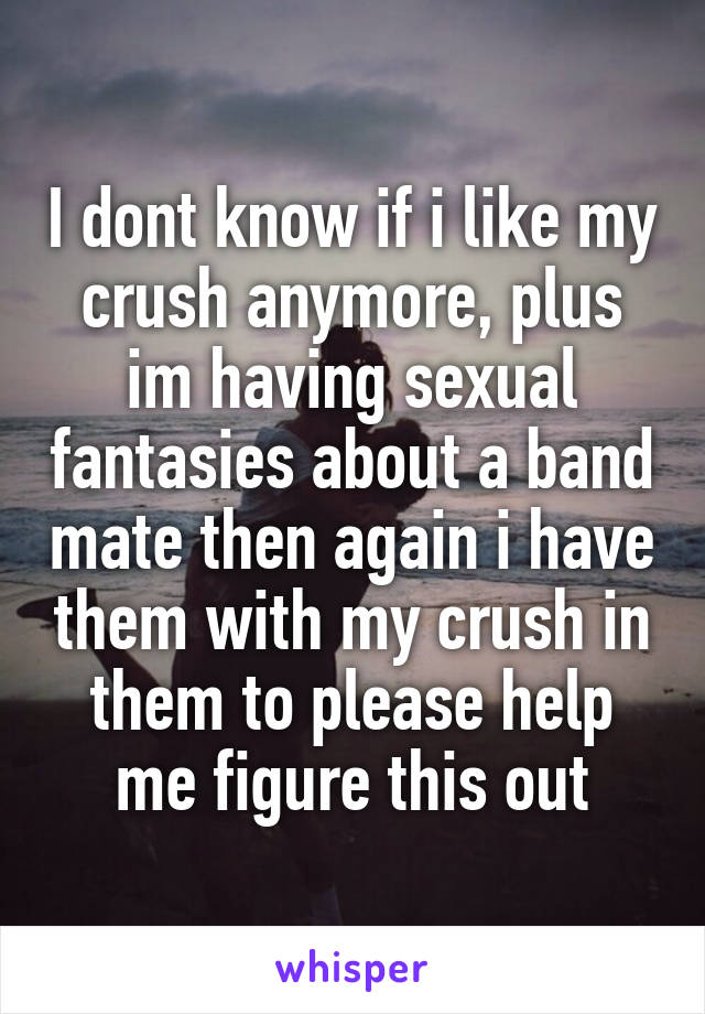 I dont know if i like my crush anymore, plus im having sexual fantasies about a band mate then again i have them with my crush in them to please help me figure this out
