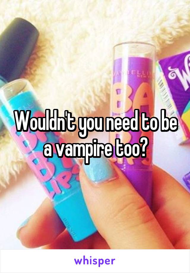 Wouldn't you need to be a vampire too?