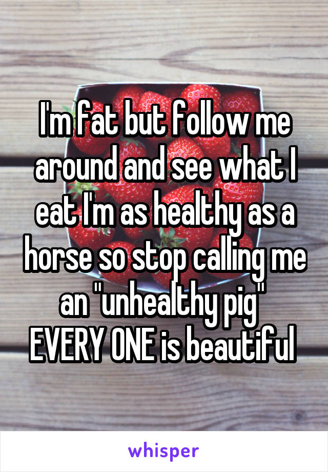 I'm fat but follow me around and see what I eat I'm as healthy as a horse so stop calling me an "unhealthy pig" 
EVERY ONE is beautiful 