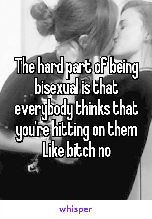 The hard part of being bisexual is that everybody thinks that you're hitting on them
Like bitch no