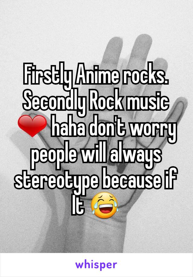 Firstly Anime rocks.
Secondly Rock music ❤ haha don't worry people will always stereotype because if It 😂