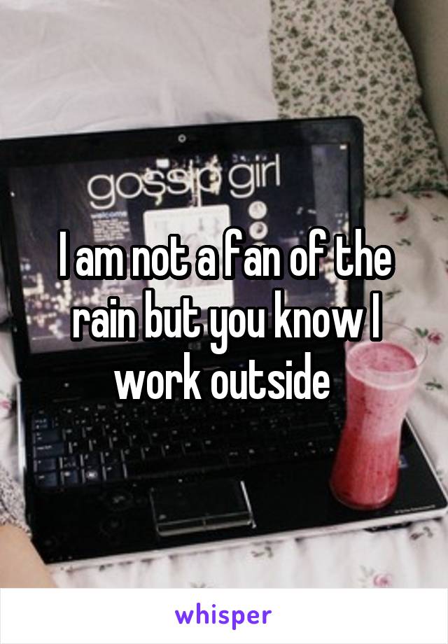 I am not a fan of the rain but you know I work outside 