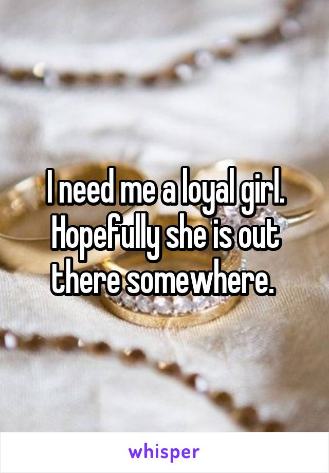 I need me a loyal girl. Hopefully she is out there somewhere. 
