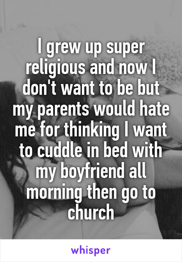 I grew up super religious and now I don't want to be but my parents would hate me for thinking I want to cuddle in bed with my boyfriend all morning then go to church