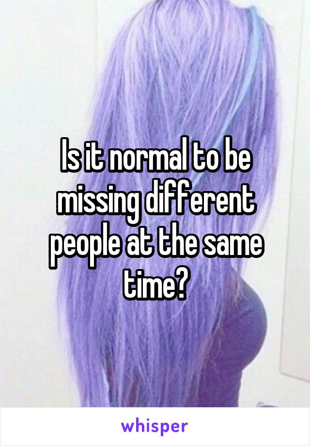 Is it normal to be missing different people at the same time?