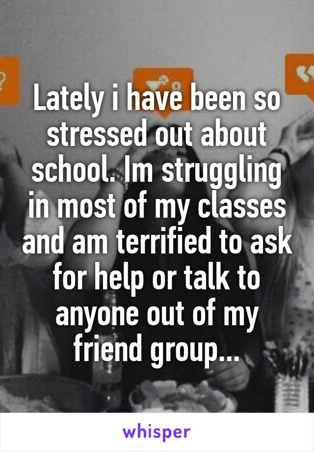 Lately i have been so stressed out about school. Im struggling in most of my classes and am terrified to ask for help or talk to anyone out of my friend group...