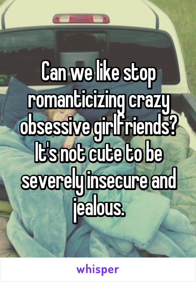 Can we like stop romanticizing crazy obsessive girlfriends? It's not cute to be severely insecure and jealous.