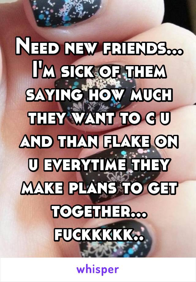 Need new friends... I'm sick of them saying how much they want to c u and than flake on u everytime they make plans to get together... fuckkkkk..