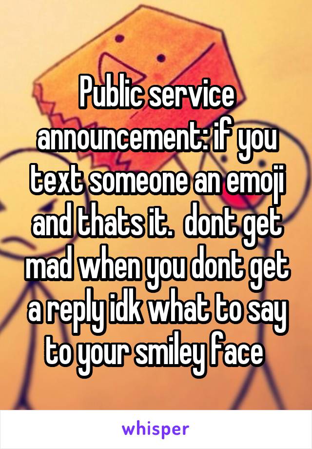 Public service announcement: if you text someone an emoji and thats it.  dont get mad when you dont get a reply idk what to say to your smiley face 