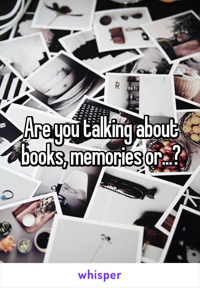 Are you talking about books, memories or...?