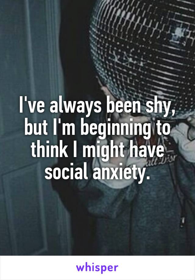 I've always been shy, but I'm beginning to think I might have social anxiety.