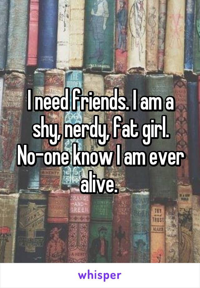 I need friends. I am a shy, nerdy, fat girl. No-one know I am ever alive. 