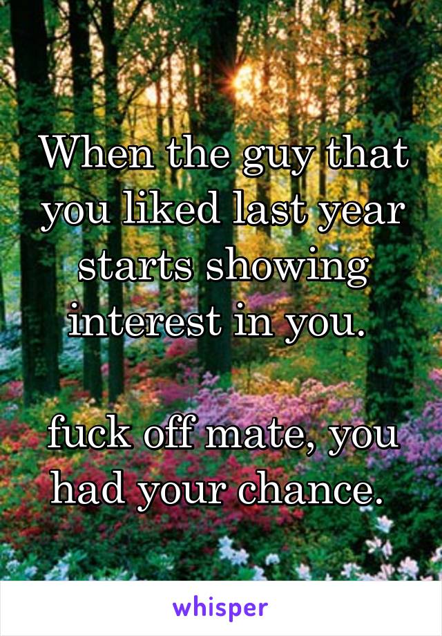 When the guy that you liked last year starts showing interest in you. 

fuck off mate, you had your chance. 