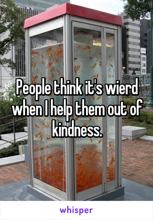 People think it's wierd when I help them out of kindness.
