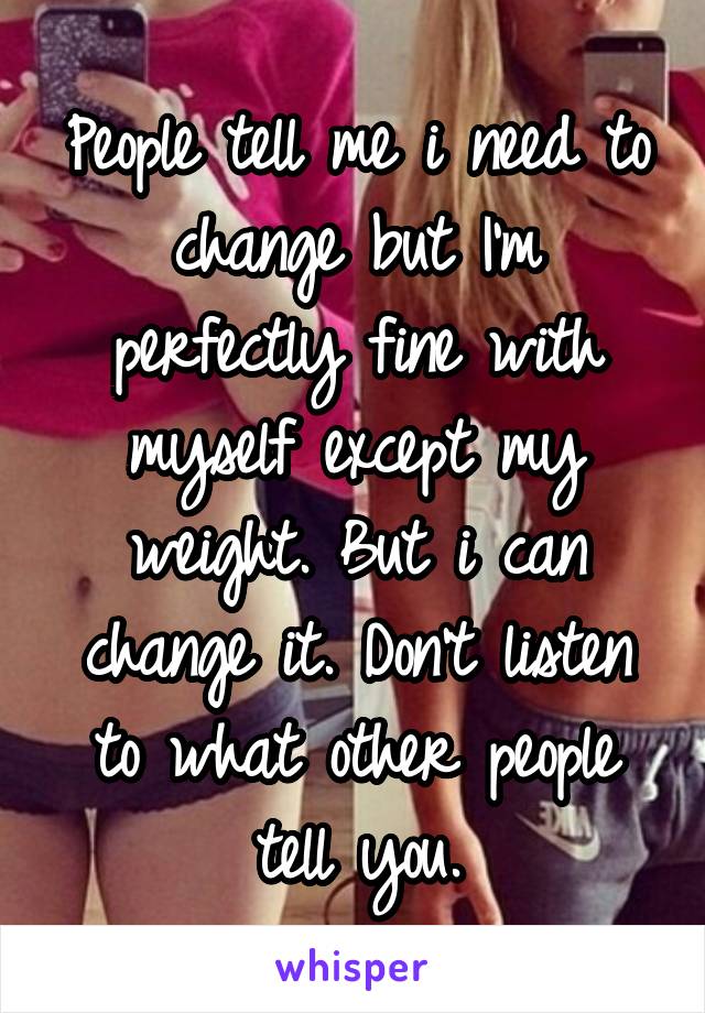 People tell me i need to change but I'm perfectly fine with myself except my weight. But i can change it. Don't listen to what other people tell you.