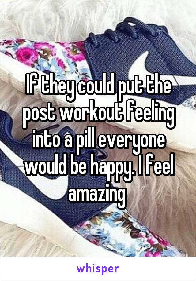 If they could put the post workout feeling into a pill everyone would be happy. I feel amazing 