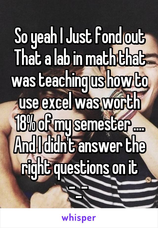 So yeah I Just fond out That a lab in math that was teaching us how to use excel was worth 18% of my semester .... And I didn't answer the right questions on it -_- 