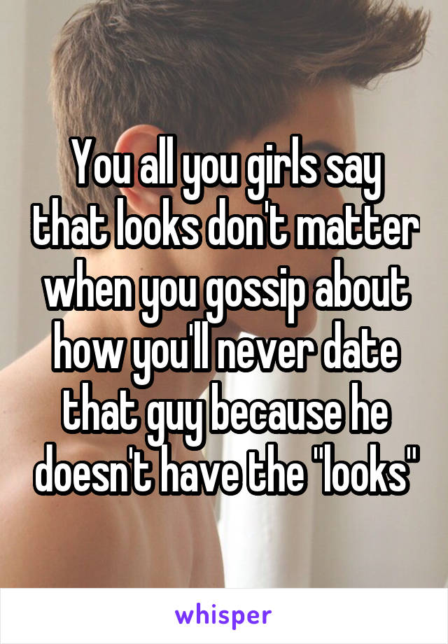 You all you girls say that looks don't matter when you gossip about how you'll never date that guy because he doesn't have the "looks"