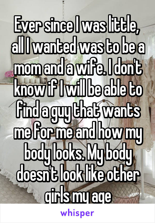 Ever since I was little,  all I wanted was to be a mom and a wife. I don't know if I will be able to find a guy that wants me for me and how my body looks. My body doesn't look like other girls my age