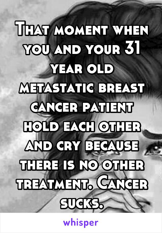 That moment when you and your 31 year old metastatic breast cancer patient hold each other and cry because there is no other treatment. Cancer sucks.