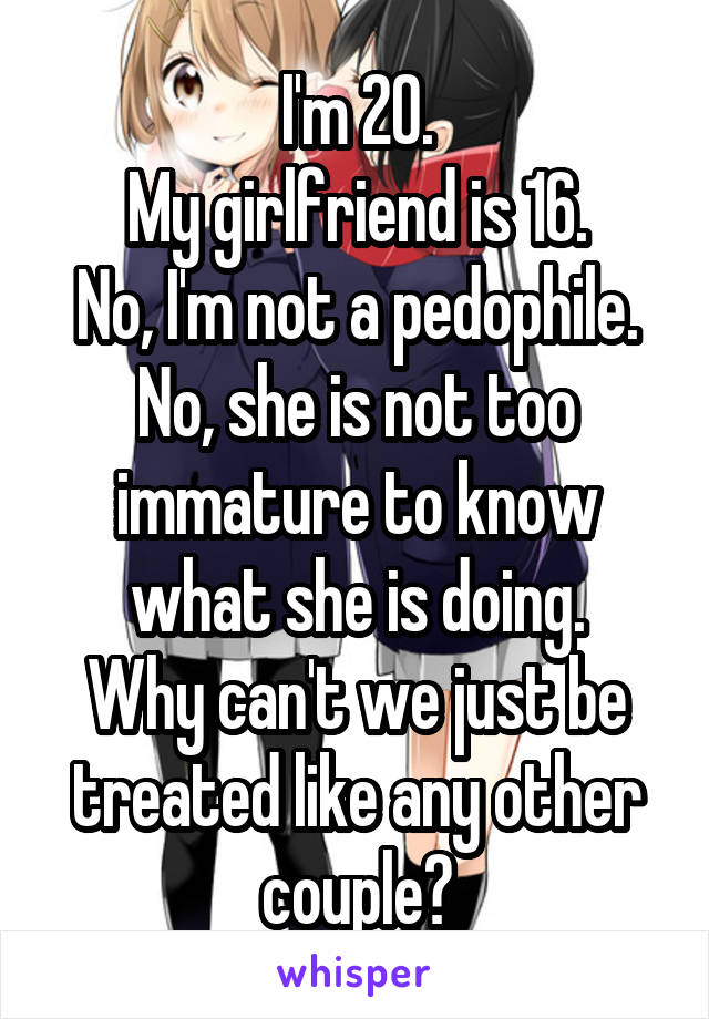 I'm 20.
My girlfriend is 16.
No, I'm not a pedophile.
No, she is not too immature to know what she is doing.
Why can't we just be treated like any other couple?
