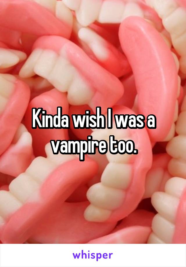 Kinda wish I was a vampire too.