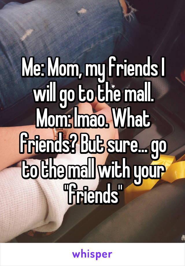 Me: Mom, my friends I will go to the mall.
Mom: lmao. What friends? But sure... go to the mall with your "friends"