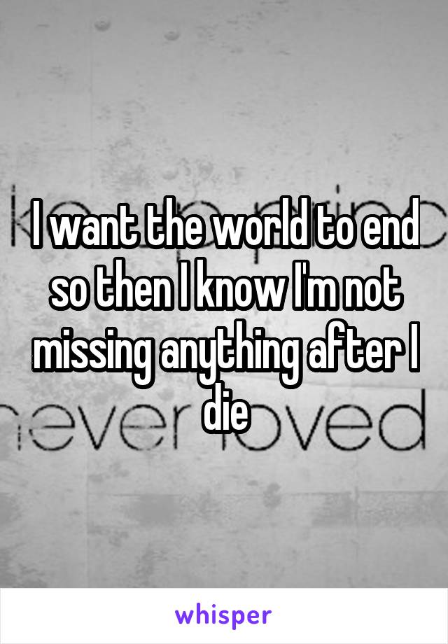 I want the world to end so then I know I'm not missing anything after I die
