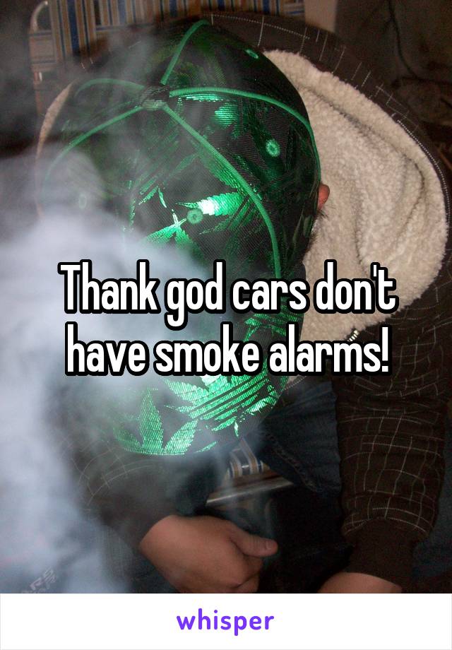 Thank god cars don't have smoke alarms!