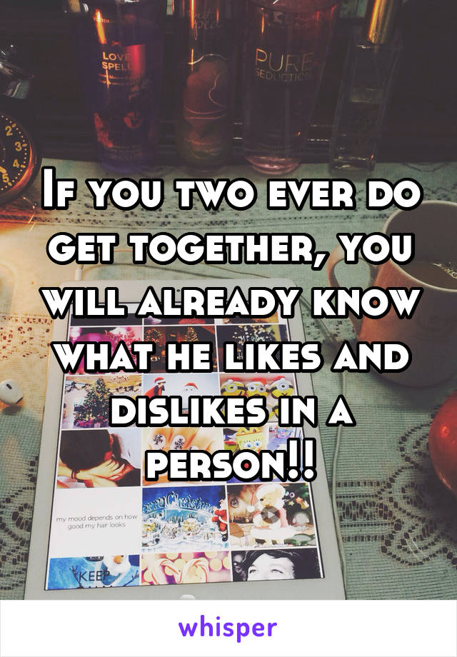 If you two ever do get together, you will already know what he likes and dislikes in a person!!