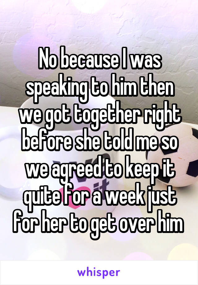 No because I was speaking to him then we got together right before she told me so we agreed to keep it quite for a week just for her to get over him 