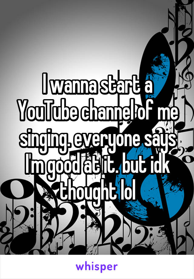 I wanna start a YouTube channel of me singing. everyone says I'm good at it. but idk thought lol