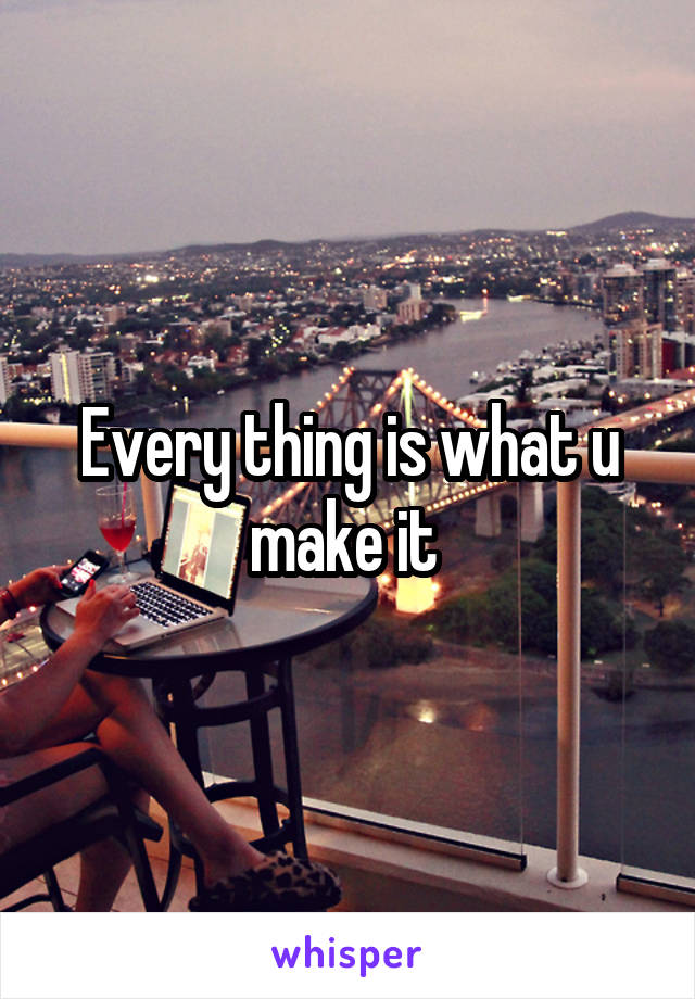 Every thing is what u make it 
