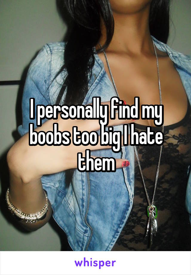 I personally find my boobs too big I hate them