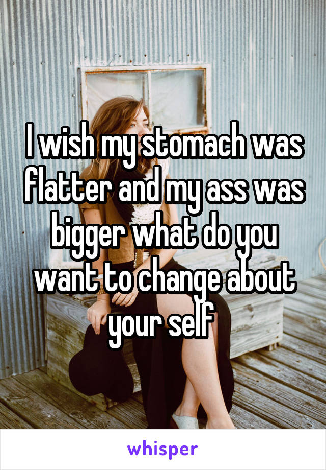 I wish my stomach was flatter and my ass was bigger what do you want to change about your self 