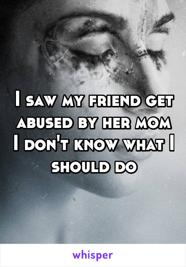 I saw my friend get abused by her mom I don't know what I should do