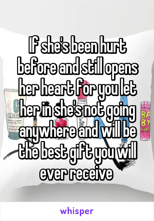 If she's been hurt before and still opens her heart for you let her in she's not going anywhere and will be the best gift you will ever receive 