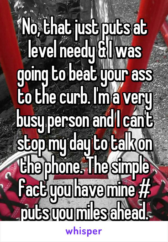 No, that just puts at level needy & I was going to beat your ass to the curb. I'm a very busy person and I can't stop my day to talk on the phone. The simple fact you have mine # puts you miles ahead.