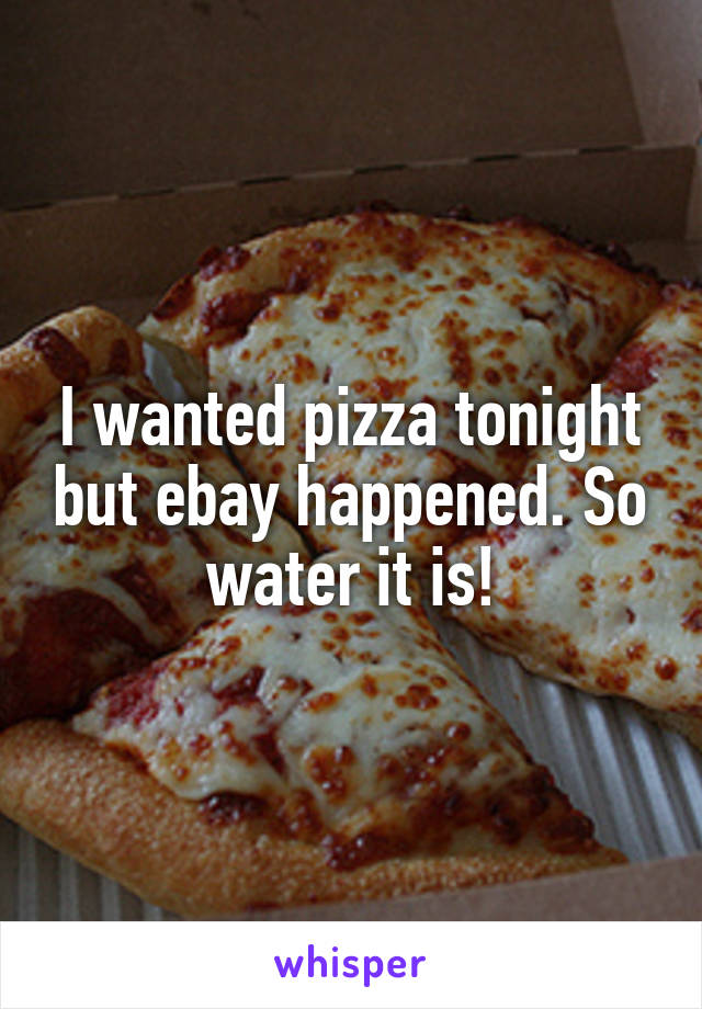 I wanted pizza tonight but ebay happened. So water it is!