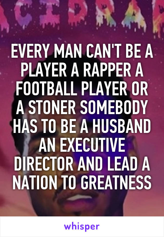 EVERY MAN CAN'T BE A PLAYER A RAPPER A FOOTBALL PLAYER OR A STONER SOMEBODY HAS TO BE A HUSBAND AN EXECUTIVE DIRECTOR AND LEAD A NATION TO GREATNESS