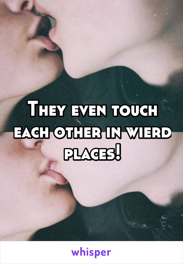 They even touch each other in wierd places!